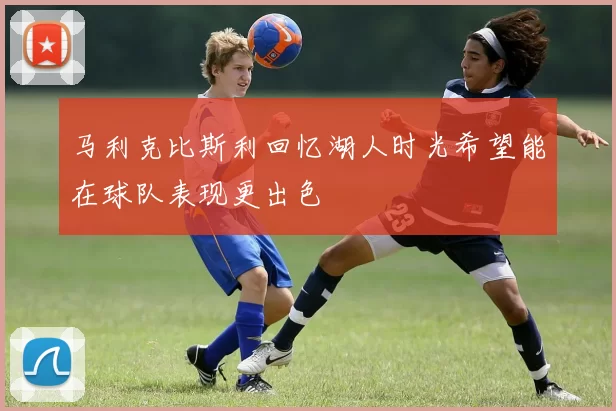 马利克比斯利回忆湖人时光希望能在球队表现更出色