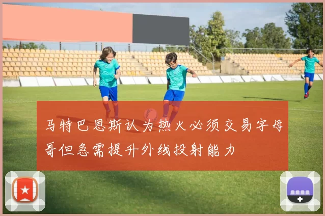 马特巴恩斯认为热火必须交易字母哥但急需提升外线投射能力