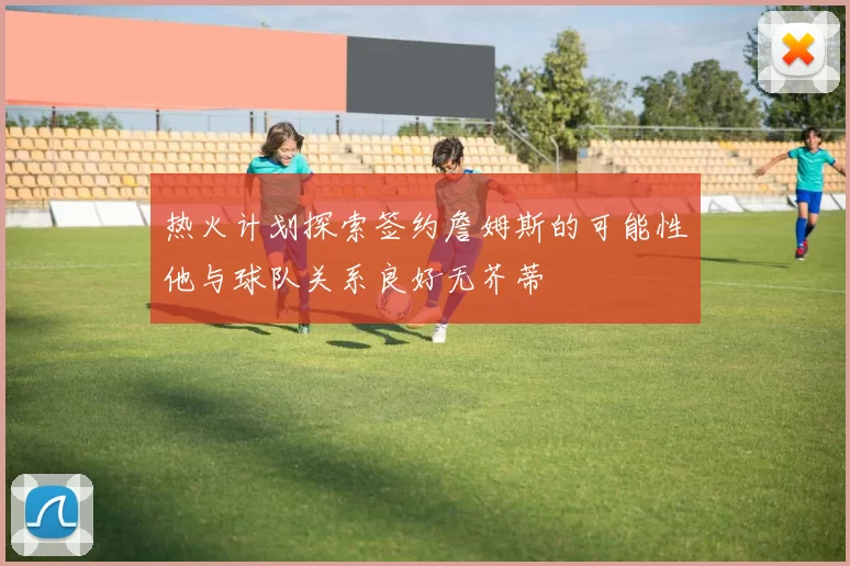 热火计划探索签约詹姆斯的可能性他与球队关系良好无芥蒂