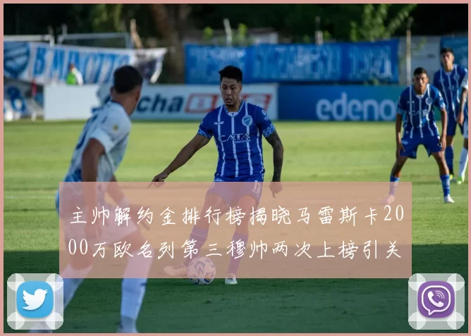 主帅解约金排行榜揭晓马雷斯卡2000万欧名列第三穆帅两次上榜引关注