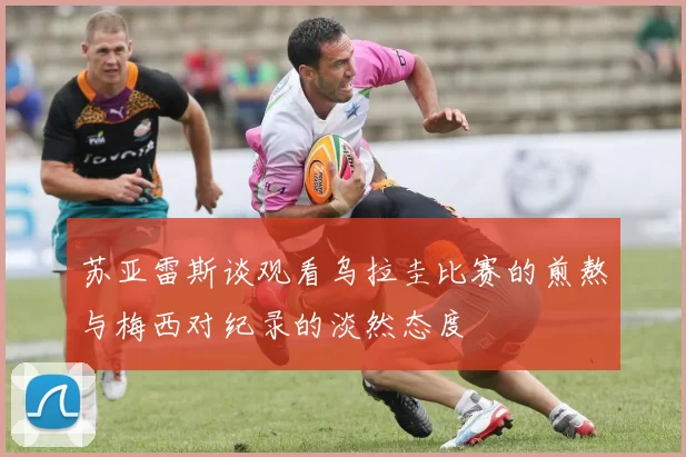 苏亚雷斯谈观看乌拉圭比赛的煎熬与梅西对纪录的淡然态度